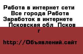 Работа в интернет сети. - Все города Работа » Заработок в интернете   . Псковская обл.,Псков г.